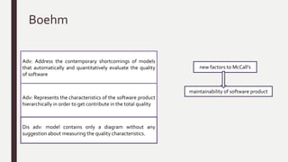 McCall Model
external
factors
product
quality
criteria
Assess the
relationships
Classified in three major
types
External view of
the software (11
factors )
Internal view of
the software (23
quality criteria)
user view developer
view
Metrics to provide a
scale and method for
measurement
factors reduced to eleven
Correctness, Reliability, Efficiency, Integrity, Usability,
Maintainability,Testability, Flexibility, Portability,
Reusability, and Interoperability.
Adv:The major contribution of this model the
relationship between the quality characteristics
and metrics
Dis adv: model not consider directly on the
functionality of software products
 