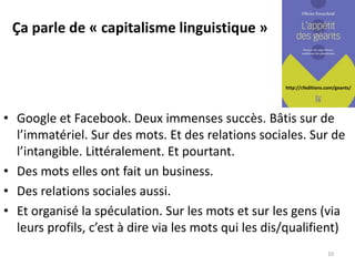 http://cfeditions.com/geants/
Ça parle de « capitalisme linguistique »
• Google et Facebook. Deux immenses succès. Bâtis sur de
l’immatériel. Sur des mots. Et des relations sociales. Sur de
l’intangible. Littéralement. Et pourtant.
• Des mots elles ont fait un business.
• Des relations sociales aussi.
• Et organisé la spéculation. Sur les mots et sur les gens (via
leurs profils, c’est à dire via les mots qui les dis/qualifient)
10
 
