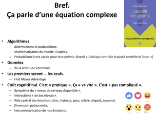 http://cfeditions.com/geants/
Bref.
Ça parle d’une équation complexe
• Algorithmes
– déterminisme et probabilisme.
– Mathématisation du monde. Graphes.
– Probabilisme (tout savoir pour tout prévoir. Orwell « Celui qui contrôle le passé contrôle le futur. »)
• Données
– de la servitude volontaire
• Les premiers seront … les seuls.
– First Mover Advantage
• Coût cognitif nul. C’est « pratique ». Ça « va vite ». C’est « pas compliqué ».
– Symptôme du « temps de cerveau disponible ».
– Interactions « de bas niveau ».
– Rôle central des émotions (Joie, tristesse, peur, colère, dégoût, surprise).
– Dimension pulsionnelle.
– Instrumentalisation de nos émotions. 13
 