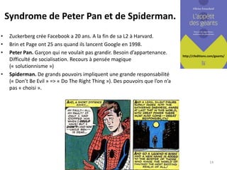 http://cfeditions.com/geants/
Syndrome de Peter Pan et de Spiderman.
• Zuckerberg crée Facebook a 20 ans. A la fin de sa L2 à Harvard.
• Brin et Page ont 25 ans quand ils lancent Google en 1998.
• Peter Pan. Garçon qui ne voulait pas grandir. Besoin d’appartenance.
Difficulté de socialisation. Recours à pensée magique
(« solutionnisme »)
• Spiderman. De grands pouvoirs impliquent une grande responsabilité
(« Don’t Be Evil » => « Do The Right Thing »). Des pouvoirs que l’on n’a
pas « choisi ».
14
 