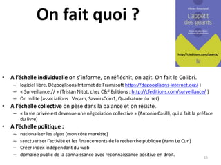 http://cfeditions.com/geants/
On fait quoi ?
• A l’échelle individuelle on s’informe, on réfléchit, on agit. On fait le Colibri.
– logiciel libre, Dégooglisons Internet de Framasoft https://degooglisons-internet.org/ )
– « Surveillance:// » (Tristan Nitot, chez C&F Editions : http://cfeditions.com/surveillance/ )
– On milite (associations : Vecam, SavoirsCom1, Quadrature du net)
• A l’échelle collective on pèse dans la balance et on résiste.
– « la vie privée est devenue une négociation collective » (Antonio Casilli, qui a fait la préface
du livre)
• A l’échelle politique :
– nationaliser les algos (mon côté marxiste)
– sanctuariser l’activité et les financements de la recherche publique (Yann Le Cun)
– Créer index indépendant du web
– domaine public de la connaissance avec reconnaissance positive en droit. 15
 