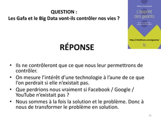http://cfeditions.com/geants/
QUESTION :
Les Gafa et le Big Data vont-ils contrôler nos vies ?
• Ils ne contrôleront que ce que nous leur permettrons de
contrôler.
• On mesure l’intérêt d’une technologie à l’aune de ce que
l’on perdrait si elle n’existait pas.
• Que perdrions nous vraiment si Facebook / Google /
YouTube n’existait pas ?
• Nous sommes à la fois la solution et le problème. Donc à
nous de transformer le problème en solution.
16
RÉPONSE
 