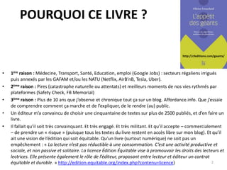 http://cfeditions.com/geants/
POURQUOI CE LIVRE ?
• 1ère raison : Médecine, Transport, Santé, Education, emploi (Google Jobs) : secteurs régaliens irrigués
puis annexés par les GAFAM et/ou les NATU (Netflix, AirB’nB, Tesla, Uber).
• 2ème raison : Pires (catastrophe naturelle ou attentats) et meilleurs moments de nos vies rythmés par
plateformes (Safety Check, FB Memorial)
• 3ème raison : Plus de 10 ans que j’observe et chronique tout ça sur un blog. Affordance.info. Que j’essaie
de comprendre comment ça marche et de l’expliquer, de le rendre (au) public.
• Un éditeur m’a convaincu de choisir une cinquantaine de textes sur plus de 2500 publiés, et d’en faire un
livre.
• Il fallait qu’il soit très convainquant. Et très engagé. Et très militant. Et qu’il accepte – commercialement
– de prendre un « risque » (puisque tous les textes du livre restent en accès libre sur mon blog). Et qu’il
ait une vision de l’édition qui soit équitable. Qu’un livre (surtout numérique) ne soit pas un
empêchement : « La lecture n’est pas réductible à une consommation. C’est une activité productive et
sociale, et non passive et solitaire. La licence Édition Équitable vise à promouvoir les droits des lecteurs et
lectrices. Elle présente également le rôle de l’éditeur, proposant entre lecteur et éditeur un contrat
équitable et durable. » http://edition-equitable.org/index.php?contenu=licence) 2
 