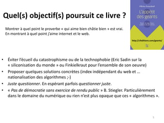 http://cfeditions.com/geants/
Quel(s) objectif(s) poursuit ce livre ?
• Éviter l’écueil du catastrophisme ou de la technophobie (Eric Sadin sur la
« siliconisation du monde » ou Finkielkraut pour l’ensemble de son oeuvre)
• Proposer quelques solutions concrètes (index indépendant du web et …
nationalisation des algorithmes ;-)
• Juste questionner. En espérant parfois questionner juste.
• « Pas de démocratie sans exercice de rendu public » B. Stiegler. Particulièrement
dans le domaine du numérique ou rien n’est plus opaque que ces « algorithmes ».
5
Montrer à quel point le proverbe « qui aime bien châtie bien » est vrai.
En montrant à quel point j’aime internet et le web.
 