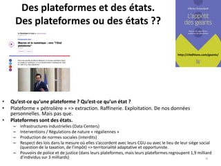http://cfeditions.com/geants/
Des plateformes et des états.
Des plateformes ou des états ??
• Qu’est-ce qu’une plateforme ? Qu’est-ce qu’un état ?
• Plateforme « pétrolière » => extraction. Raffinerie. Exploitation. De nos données
personnelles. Mais pas que.
• Plateformes sont des états.
– infrastructures industrielles (Data Centers)
– Interventions / Régulations de nature « régaliennes »
– Production de normes sociales (interdits)
– Respect des lois dans la mesure où elles s’accordent avec leurs CGU ou avec le lieu de leur siège social
(question de la taxation, de l’impôt) => territorialité adaptative et opportuniste.
– Pouvoirs de police et de justice (dans leurs plateformes, mais leurs plateformes regroupent 1,9 milliard
d’individus sur 3 milliards) 6
 