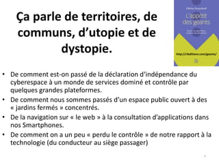 http://cfeditions.com/geants/
Ça parle de territoires, de
communs, d’utopie et de
dystopie.
• De comment est-on passé de la déclaration d‘indépendance du
cyberespace à un monde de services dominé et contrôle par
quelques grandes plateformes.
• De comment nous sommes passés d’un espace public ouvert à des
« jardins fermés » concentrés.
• De la navigation sur « le web » à la consultation d’applications dans
nos Smartphones.
• De comment on a un peu « perdu le contrôle » de notre rapport à la
technologie (du conducteur au siège passager)
7
 