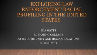 EXPLORING LAW
ENFORCEMENT RACIAL
PROFILING IN THE UNITED
STATES
MIA WATTS
EL CAMINO COLLEGE
AJ 115 COMMUNITY AND HUMAN RELATIONS
SPRING 2017
 