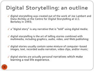 Digital Storytelling: an outline
✓ digital storytelling was created out of the work of Joe Lambert and
Dana Atchley at the Centre for Digital Storytelling at U.C.
Berkeley in 1993;
✓ a “digital story” is any narrative that is “told” using digital media;
✓ digital storytelling is the art of telling stories combined with
multimedia, including graphics, audio, video, and Web publishing;
✓ digital stories usually contain some mixture of computer-based
images, text, recorded audio narration, video clips, and/or music;
✓ digital stories are actually personal narratives which make
learning a real life experience.
10
 