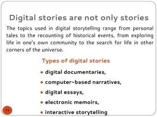 Types of digital stories
The topics used in digital storytelling range from personal
tales to the recounting of historical events, from exploring
life in one’s own community to the search for life in other
corners of the universe.
Digital stories are not only stories
● digital documentaries,
● computer-based narratives,
● digital essays,
● electronic memoirs,
● interactive storytelling11
 