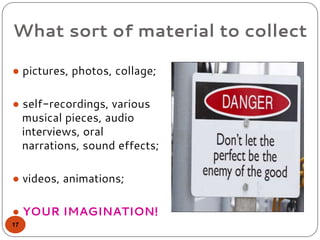 What sort of material to collect
● pictures, photos, collage;
● self-recordings, various
musical pieces, audio
interviews, oral
narrations, sound effects;
● videos, animations;
● YOUR IMAGINATION!
17
 