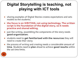 Digital Storytelling is teaching, not
playing with ICT tools
20
● sharing examples of Digital Stories creates expectations and sets
models to the students;
● the focus is on WRITING, not using technology. The written
script is the foundation of the digital story, so it needs
practice and shared editing.
● just like writing, assembling the components of the story needs
good organization;
● students need to get familiarised with the resources they will
need to create their story;
● the process of writing and creating needs a considerable amount of
time. Students need to plan ahead to achieve good results within
the set time limits.
 
