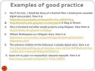Examples of good practice
1. Fee Fi Fo Fum...I Smell the Story of a Scottish Man: a Greek prize-awarded
digital story project. View it at
https://www.youtube.com/watch?v=1o-uZ1HvVwg
2. http://anatolia.edu.glogster.com/england: A Glog on Britain.
3. Alice in Euroland and other sample projects using Glogster. View them at
http://anatolia.edu.glogster.com/glogs
4. William Shakespeare as a Glogster story. View it at
http://www.curriculumbits.com/prodimages/details/english/william-
shakespeare.html
5. The unknown children of the Holocaust: a sample digital story. View it at
http://digitalstorytelling.coe.uh.edu/view_story.cfm?vid=409&otherid=feat
ured&d_title=Featured%20Digital%20Stories
5. Δώρα από τη χώρα των παραμυθιών: ψηφιακό παραμύθι. View it at
https://www.youtube.com/watch?v=VvnZ_7rE85A
22
 
