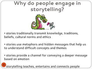 Why do people engage in
storytelling?
• stories traditionally transmit knowledge, traditions,
beliefs, cultural norms and ethics
• stories use metaphors and hidden messages that help us
to understand difficult concepts and themes
• stories provide a channel for conveying a deeper message
based on emotion
• storytelling teaches, entertains and connects people
3
 