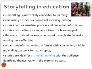 Storytelling in education
● storytelling is inextricably connected to learning;
● composing a story is a process of meaning-making;
● stories help us visualise, process and remember information;
● stories can motivate an audience toward a learning goal;
● the contextualised meanings conveyed through stories make
learning more effective;
● organizing information into a format with a beginning, middle
and ending can work for many topics;
● stories are ideal for attitudinal training with the audience
identifying themselves with the story characters.
4
 
