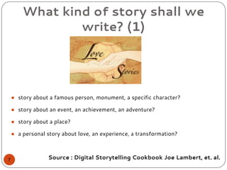 What kind of story shall we
write? (1)
● story about a famous person, monument, a specific character?
● story about an event, an achievement, an adventure?
● story about a place?
● a personal story about love, an experience, a transformation?
Source : Digital Storytelling Cookbook Joe Lambert, et. al.7
 