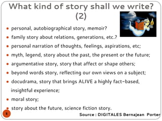 ● personal, autobiographical story, memoir?
● family story about relations, generations, etc.?
● personal narration of thoughts, feelings, aspirations, etc;
● myth, legend, story about the past, the present or the future;
● argumentative story, story that affect or shape others;
● beyond words story, reflecting our own views on a subject;
● docudrama, story that brings ALIVE a highly fact-based,
insightful experience;
● moral story;
● story about the future, science fiction story.
What kind of story shall we write?
(2)
Source : DIGITALES Bernajean Porter8
 