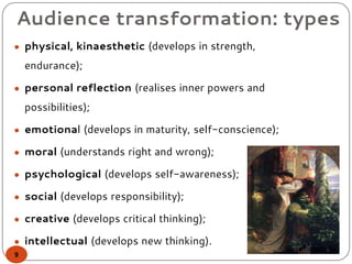 Audience transformation: types
● physical, kinaesthetic (develops in strength,
endurance);
● personal reflection (realises inner powers and
possibilities);
● emotional (develops in maturity, self-conscience);
● moral (understands right and wrong);
● psychological (develops self-awareness);
● social (develops responsibility);
● creative (develops critical thinking);
● intellectual (develops new thinking).
9
 