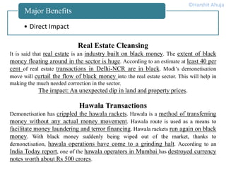 • Direct Impact
Major Benefits
Real Estate Cleansing
It is said that real estate is an industry built on black money. The extent of black
money floating around in the sector is huge. According to an estimate at least 40 per
cent of real estate transactions in Delhi-NCR are in black. Modi’s demonetisation
move will curtail the flow of black money into the real estate sector. This will help in
making the much needed correction in the sector.
The impact: An unexpected dip in land and property prices.
Hawala Transactions
Demonetisation has crippled the hawala rackets. Hawala is a method of transferring
money without any actual money movement. Hawala route is used as a means to
facilitate money laundering and terror financing. Hawala rackets run again on black
money. With black money suddenly being wiped out of the market, thanks to
demonetisation, hawala operations have come to a grinding halt. According to an
India Today report, one of the hawala operators in Mumbai has destroyed currency
notes worth about Rs 500 crores.
©Harshit Ahuja
 