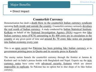 • Direct Impact
Major Benefits
Counterfeit Currency
Demonetisation has dealt a death blow to the counterfeit Indian currency syndicate
operating both inside and outside the country. Counterfeit currency seriously devalues
the real worth of Indian currency. A study conducted by Indian Statistical Institute,
Kolkata on behalf of the National Investigation Agency (NIA) suggests that fake
Indian currency notes (FICN) amounting to Rs 400 crore are in circulation in the
country at any given point of time and around Rs 70 crore fake notes are pumped
into Indian economy every year.
This is an open secret that Pakistan has been printing fake Indian currency at its
government printing press in Quetta and its security press in Karachi.
The enemy nation funnels the counterfeit currency through the frontier at Jammu &
Kashmir and via India’s porous border with Bangladesh and Nepal. Experts say the new
currency notes have come with advanced security features which are almost
impossible to replicate. So Pakistan has no option but to shut shops of its fake Indian
currency.
©Harshit Ahuja
 