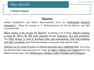• Direct Impact
Major Benefits
Maoism
Maoist sympathisers call Modi’s demonetisation move an “undeclared financial
emergency”. There are reasons to it. Demonetisation has hit the Maoists and their
movement hard.
Black money is the oxygen for Maoists. According to an estimate, Maoists manage
to raise Rs 300 to Rs 400 crore annually through donations, levy and extortions.
The illicit money is used to purchase arms and ammunition, food and medicine
and daily essentials, apart from distributing it among the ranks and the cadre.
Maoists are in a state of coma and Maoist activities see a crippling blow. Ever since
the demonetisation announcement was made, no major violence was reported from the
Maoist infested states like Chhattisgarh, Odisha, Andhra Pradesh and Telangana.
©Harshit Ahuja
 