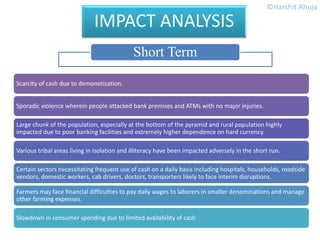 Scarcity of cash due to demonetization.
Sporadic violence wherein people attacked bank premises and ATMs with no major injuries.
Large chunk of the population, especially at the bottom of the pyramid and rural population highly
impacted due to poor banking facilities and extremely higher dependence on hard currency.
Various tribal areas living in isolation and illiteracy have been impacted adversely in the short run.
Certain sectors necessitating frequent use of cash on a daily basis including hospitals, households, roadside
vendors, domestic workers, cab drivers, doctors, transporters likely to face interim disruptions.
Farmers may face financial difficulties to pay daily wages to laborers in smaller denominations and manage
other farming expenses.
Slowdown in consumer spending due to limited availability of cash
IMPACT ANALYSIS
Short Term
©Harshit Ahuja
 