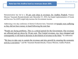Note ban hits Andhra hard as revenues down 30%
Demonetization has led to a 30 per cent drop in revenues for Andhra Pradesh, Finance
Minister Yanamala Ramakrishnudu said, December 21, 2016, but hoped implementation of Goods
and Services Tax (GST) might help increase the Government income.
Addressing a two-day conference of district Collectors here, Yanamala said people were suffering
as they did not have money in hand following the note ban.
"People are facing problems. This is a critical period for the Government. Our revenues
are affected and are down by 30 per cent. The Central revenues, too, have dropped and
consequently it will lead to decrease in devolution of revenue to the State," he elaborated.
"We have to take care to sustain the revenues and also growth by ensuring the economic
activity is not down.“ said Mr. Yanamala Ramakrishnudu, Finance Minister, Andhra Pradesh.
©Harshit Ahuja
 