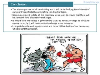 • The advantages are much dominating and it will be in the long term interest of
our country comfortably outweighing the disadvantages.
• Government need to take all the necessary steps so as to ensure that there will
be a smooth flow of currency exchanges.
• It would turn into chaos if government takes no necessary steps to circulate
money correctly. It will make a massive change in our economy.
• I congratulate the entire government and those hidden brains of our democracy
who brought this decision.
Conclusion
©Harshit Ahuja
 