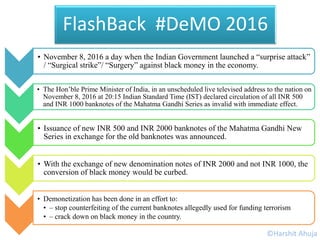• November 8, 2016 a day when the Indian Government launched a “surprise attack”
/ “Surgical strike”/ “Surgery” against black money in the economy.
• The Hon’ble Prime Minister of India, in an unscheduled live televised address to the nation on
November 8, 2016 at 20:15 Indian Standard Time (IST) declared circulation of all INR 500
and INR 1000 banknotes of the Mahatma Gandhi Series as invalid with immediate effect.
• Issuance of new INR 500 and INR 2000 banknotes of the Mahatma Gandhi New
Series in exchange for the old banknotes was announced.
• With the exchange of new denomination notes of INR 2000 and not INR 1000, the
conversion of black money would be curbed.
• Demonetization has been done in an effort to:
• – stop counterfeiting of the current banknotes allegedly used for funding terrorism
• – crack down on black money in the country.
FlashBack #DeMO 2016
©Harshit Ahuja
 