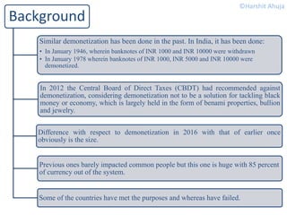 Background
Similar demonetization has been done in the past. In India, it has been done:
• In January 1946, wherein banknotes of INR 1000 and INR 10000 were withdrawn
• In January 1978 wherein banknotes of INR 1000, INR 5000 and INR 10000 were
demonetized.
In 2012 the Central Board of Direct Taxes (CBDT) had recommended against
demonetization, considering demonetization not to be a solution for tackling black
money or economy, which is largely held in the form of benami properties, bullion
and jewelry.
Difference with respect to demonetization in 2016 with that of earlier once
obviously is the size.
Previous ones barely impacted common people but this one is huge with 85 percent
of currency out of the system.
Some of the countries have met the purposes and whereas have failed.
©Harshit Ahuja
 