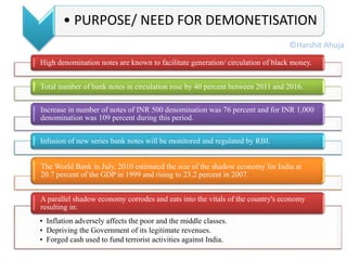 High denomination notes are known to facilitate generation/ circulation of black money.
Total number of bank notes in circulation rose by 40 percent between 2011 and 2016.
Increase in number of notes of INR 500 denomination was 76 percent and for INR 1,000
denomination was 109 percent during this period.
Infusion of new series bank notes will be monitored and regulated by RBI.
The World Bank in July, 2010 estimated the size of the shadow economy for India at
20.7 percent of the GDP in 1999 and rising to 23.2 percent in 2007.
• Inflation adversely affects the poor and the middle classes.
• Depriving the Government of its legitimate revenues.
• Forged cash used to fund terrorist activities against India.
A parallel shadow economy corrodes and eats into the vitals of the country's economy
resulting in:
• PURPOSE/ NEED FOR DEMONETISATION
©Harshit Ahuja
 
