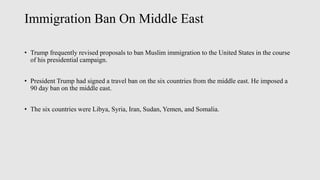 Immigration Ban On Middle East
• Trump frequently revised proposals to ban Muslim immigration to the United States in the course
of his presidential campaign.
• President Trump had signed a travel ban on the six countries from the middle east. He imposed a
90 day ban on the middle east.
• The six countries were Libya, Syria, Iran, Sudan, Yemen, and Somalia.
 