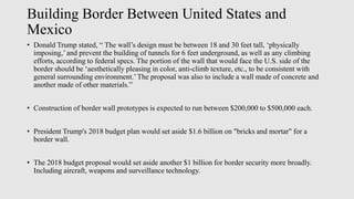 Building Border Between United States and
Mexico
• Donald Trump stated, “ The wall’s design must be between 18 and 30 feet tall, ‘physically
imposing,’ and prevent the building of tunnels for 6 feet underground, as well as any climbing
efforts, according to federal specs. The portion of the wall that would face the U.S. side of the
border should be ‘aesthetically pleasing in color, anti-climb texture, etc., to be consistent with
general surrounding environment.’The proposal was also to include a wall made of concrete and
another made of other materials.”
• Construction of border wall prototypes is expected to run between $200,000 to $500,000 each.
• President Trump's 2018 budget plan would set aside $1.6 billion on "bricks and mortar" for a
border wall.
• The 2018 budget proposal would set aside another $1 billion for border security more broadly.
Including aircraft, weapons and surveillance technology.
 