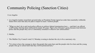 Community Policing (Sanction Cities)
1.Los Angeles
• Los Angeles leaders stood their ground today as President Trump signed an order that essentially withholds
funds from cities that defy his plan to deport at least 3 million people.
• "What we don’t do is ask local police officers to enforce federal immigration laws — and that’s an official
LAPD policy that has been enforced for nearly 40 years. That is for everyone’s good, because trust between
police and the people they serve is absolutely essential to effective law enforcement.“
2. Malibu
• The Malibu City Council voted 3-2 Monday evening to declare the city to be a sanctuary city.
• "It is time to have the courage to show the people that come here and the people who live here and the young
people who go to school here that they will be protected here,“
 