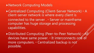 Network Computing Models
Centralized Computing (Client-Server Network) ◦ A
client-server network is where every client is
connected to the server . ◦ Server or mainframe
computer has huge storage and processing
capabilities.
Distributed Computing (Peer-to-Peer Network) ◦ All
devices have same power. ◦ It interconnects one or
more computers. ◦ Centralized backup is not
possible.
 