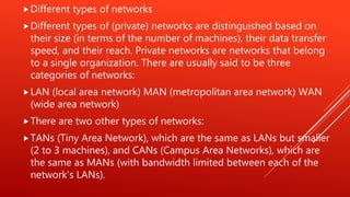 Different types of networks
Different types of (private) networks are distinguished based on
their size (in terms of the number of machines), their data transfer
speed, and their reach. Private networks are networks that belong
to a single organization. There are usually said to be three
categories of networks:
LAN (local area network) MAN (metropolitan area network) WAN
(wide area network)
There are two other types of networks:
TANs (Tiny Area Network), which are the same as LANs but smaller
(2 to 3 machines), and CANs (Campus Area Networks), which are
the same as MANs (with bandwidth limited between each of the
network's LANs).
 