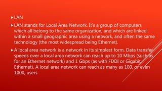 LAN
LAN stands for Local Area Network. It's a group of computers
which all belong to the same organization, and which are linked
within a small geographic area using a network, and often the same
technology (the most widespread being Ethernet).
A local area network is a network in its simplest form. Data transfer
speeds over a local area network can reach up to 10 Mbps (such as
for an Ethernet network) and 1 Gbps (as with FDDI or Gigabit
Ethernet). A local area network can reach as many as 100, or even
1000, users
 