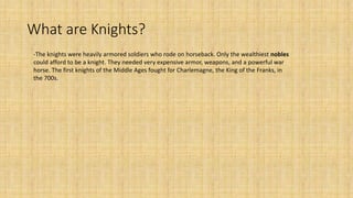 What are Knights?
-The knights were heavily armored soldiers who rode on horseback. Only the wealthiest nobles
could afford to be a knight. They needed very expensive armor, weapons, and a powerful war
horse. The first knights of the Middle Ages fought for Charlemagne, the King of the Franks, in
the 700s.
 