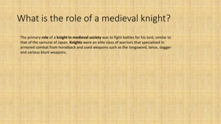 What is the role of a medieval knight?
The primary role of a knight in medieval society was to fight battles for his lord, similar to
that of the samurai of Japan. Knights were an elite class of warriors that specialized in
armored combat from horseback and used weapons such as the longsword, lance, dagger
and various blunt weapons.
 
