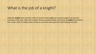 What is the job of a knight?
Originally, knights were monastic orders of warriors whose job was to protect pilgrims during their
journeys to holy lands. After the Crusades, the accumulated wealth and fortune of knights turned them
into a lower order of nobility, often vassals to a lord who were paid with land holdings and titles.
 