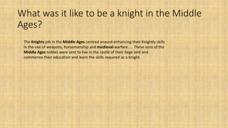 What was it like to be a knight in the Middle
Ages?
The Knights job in the Middle Ages centred around enhancing their Knightly skills
in the use of weapons, horsemanship and medieval warfare. ... These sons of the
Middle Ages nobles were sent to live in the castle of their liege lord and
commence their education and learn the skills required as a Knight.
 
