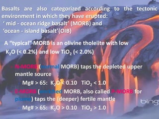 Basalts are also categorized according to the tectonic
environment in which they have erupted:
‘ mid - ocean ridge basalt’ (MORB) and
‘ocean - island basalt’(OIB)
A “typical” MORB is an olivine tholeiite with low
K2O (< 0.2%) and low TiO2 (< 2.0%)
 N-MORB (normal MORB) taps the depleted upper
mantle source
 Mg# > 65: K2O < 0.10 TiO2 < 1.0
 E-MORB (enriched MORB, also called P-MORB for
plume) taps the (deeper) fertile mantle
 Mg# > 65: K2O > 0.10 TiO2 > 1.0
 