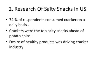 2. Research Of Salty Snacks In US
• 74 % of respondents consumed cracker on a
daily basis .
• Crackers were the top salty snacks ahead of
potato chips .
• Desire of healthy products was driving cracker
industry .
 