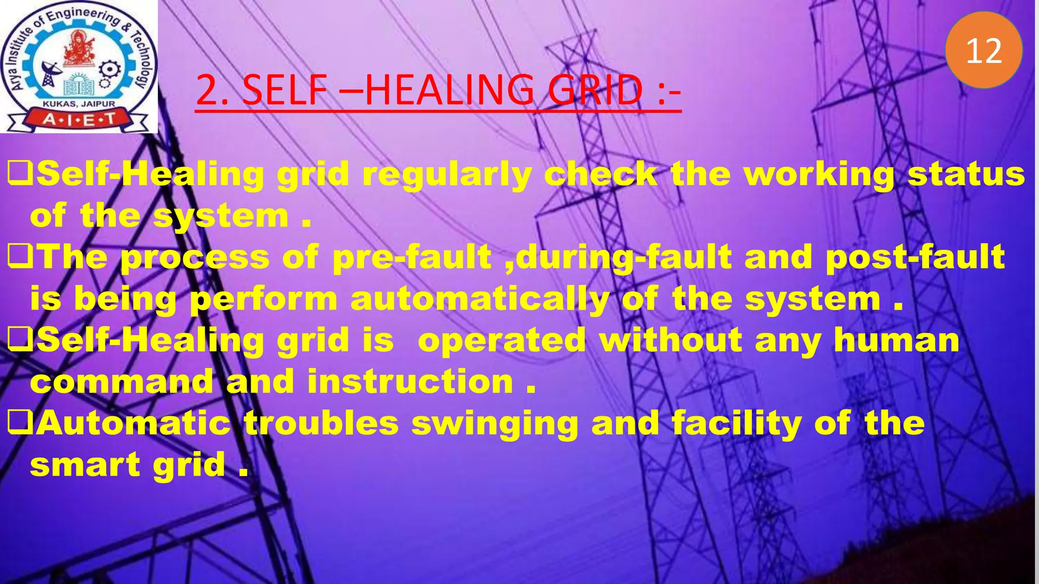 2
12
2. SELF –HEALING GRID :-
Self-Healing grid regularly check the working status
of the system .
The process of pre-fault ,during-fault and post-fault
is being perform automatically of the system .
Self-Healing grid is operated without any human
command and instruction .
Automatic troubles swinging and facility of the
smart grid .
 