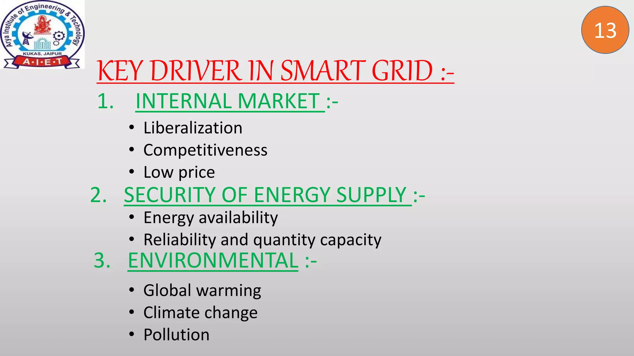 KEY DRIVER IN SMART GRID :-
13
1. INTERNAL MARKET :-
• Liberalization
• Competitiveness
• Low price
2. SECURITY OF ENERGY SUPPLY :-
• Energy availability
• Reliability and quantity capacity
3. ENVIRONMENTAL :-
• Global warming
• Climate change
• Pollution
 