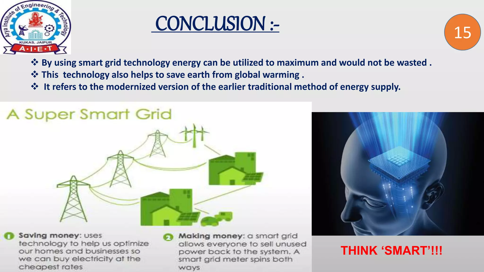2
CONCLUSION :-
 By using smart grid technology energy can be utilized to maximum and would not be wasted .
 This technology also helps to save earth from global warming .
 It refers to the modernized version of the earlier traditional method of energy supply.
THINK ‘SMART’!!!
15
 