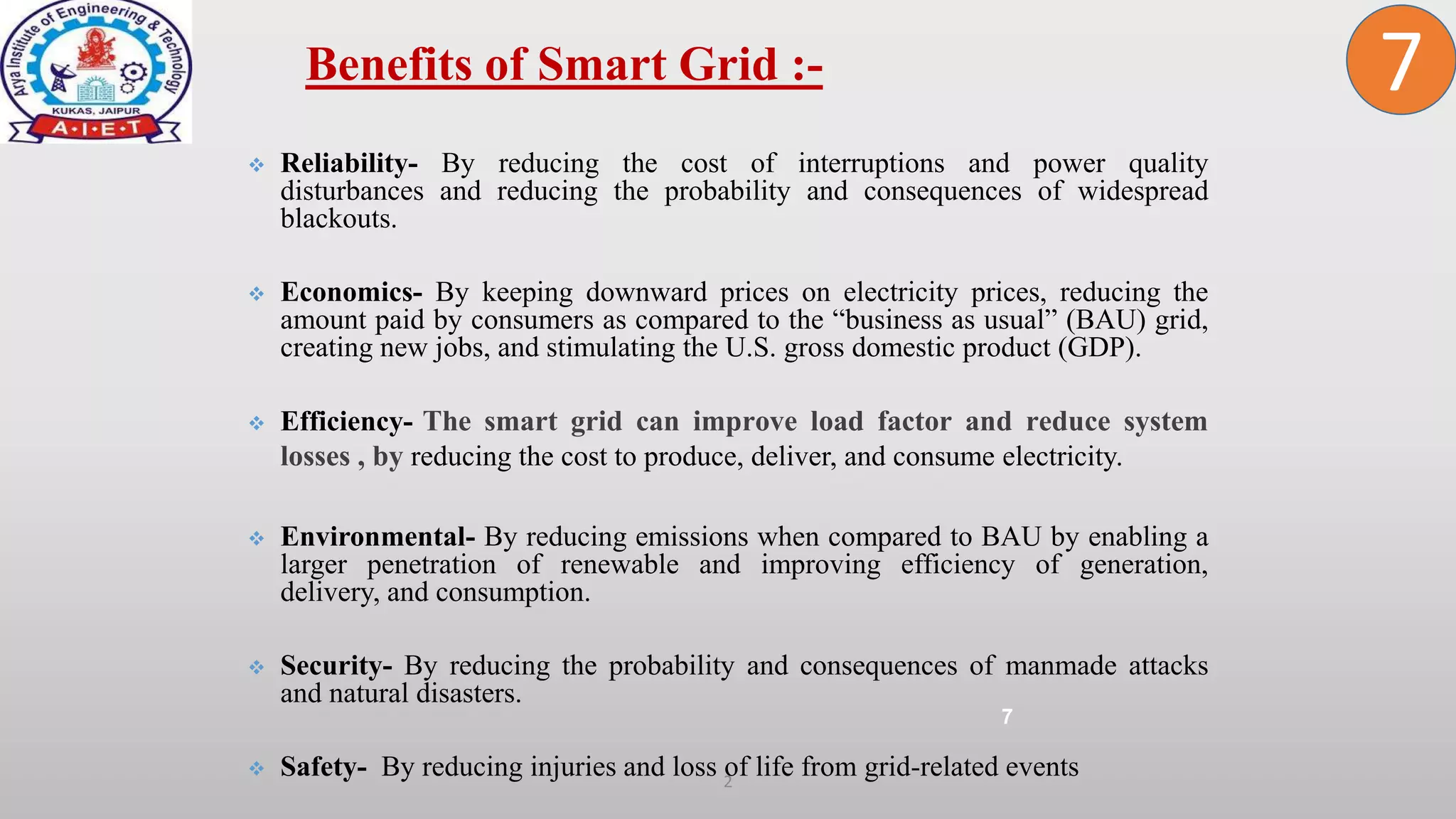 2
 Reliability- By reducing the cost of interruptions and power quality
disturbances and reducing the probability and consequences of widespread
blackouts.
 Economics- By keeping downward prices on electricity prices, reducing the
amount paid by consumers as compared to the “business as usual” (BAU) grid,
creating new jobs, and stimulating the U.S. gross domestic product (GDP).
 Efficiency- The smart grid can improve load factor and reduce system
losses , by reducing the cost to produce, deliver, and consume electricity.
 Environmental- By reducing emissions when compared to BAU by enabling a
larger penetration of renewable and improving efficiency of generation,
delivery, and consumption.
 Security- By reducing the probability and consequences of manmade attacks
and natural disasters.
 Safety- By reducing injuries and loss of life from grid-related events
Benefits of Smart Grid :-
7
7
 
