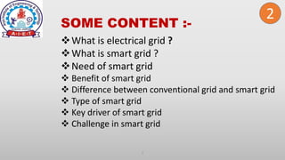 SOME CONTENT :-
2
What is electrical grid ?
What is smart grid ?
Need of smart grid
 Benefit of smart grid
 Difference between conventional grid and smart grid
 Type of smart grid
 Key driver of smart grid
 Challenge in smart grid
2
 
