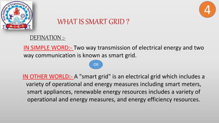 WHAT IS SMART GRID ?
DEFINATION :-
4
IN SIMPLE WORD:- Two way transmission of electrical energy and two
way communication is known as smart grid.
OR
IN OTHER WORLD:- A "smart grid" is an electrical grid which includes a
variety of operational and energy measures including smart meters,
smart appliances, renewable energy resources includes a variety of
operational and energy measures, and energy efficiency resources.
 