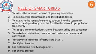 NEED OF SMART GRID :-
1. To satisfy the increase demand of growing population .
2. To minimize the Transmission and Distribution losses .
3. To Integrate the renewable energy sources into the system to
reduce the dependency over the fossil fuel and would get pollution
free energy .
4. To set up a communication channel between utility and consumer .
5. To make fault detection , isolation and restoration easier and
convenient .
6. For Advance Metering Infrastructure (AMI) .
7. For Cyber Security .
8. For Distribution Grid Management .
9. For Energy Storage 2
6
 