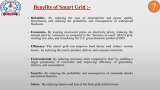 2
 Reliability- By reducing the cost of interruptions and power quality
disturbances and reducing the probability and consequences of widespread
blackouts.
 Economics- By keeping downward prices on electricity prices, reducing the
amount paid by consumers as compared to the “business as usual” (BAU) grid,
creating new jobs, and stimulating the U.S. gross domestic product (GDP).
 Efficiency- The smart grid can improve load factor and reduce system
losses , by reducing the cost to produce, deliver, and consume electricity.
 Environmental- By reducing emissions when compared to BAU by enabling a
larger penetration of renewable and improving efficiency of generation,
delivery, and consumption.
 Security- By reducing the probability and consequences of manmade attacks
and natural disasters.
 Safety- By reducing injuries and loss of life from grid-related events
Benefits of Smart Grid :-
7
7
 